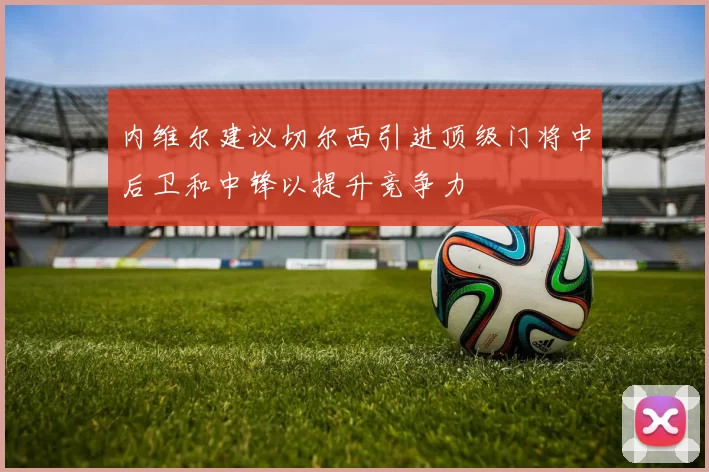 内维尔建议切尔西引进顶级门将中后卫和中锋以提升竞争力